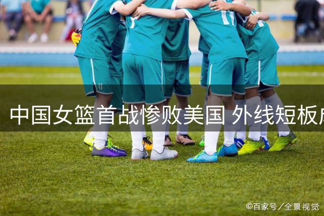 中国女篮首战惨败美国 外线短板成晋级隐忧